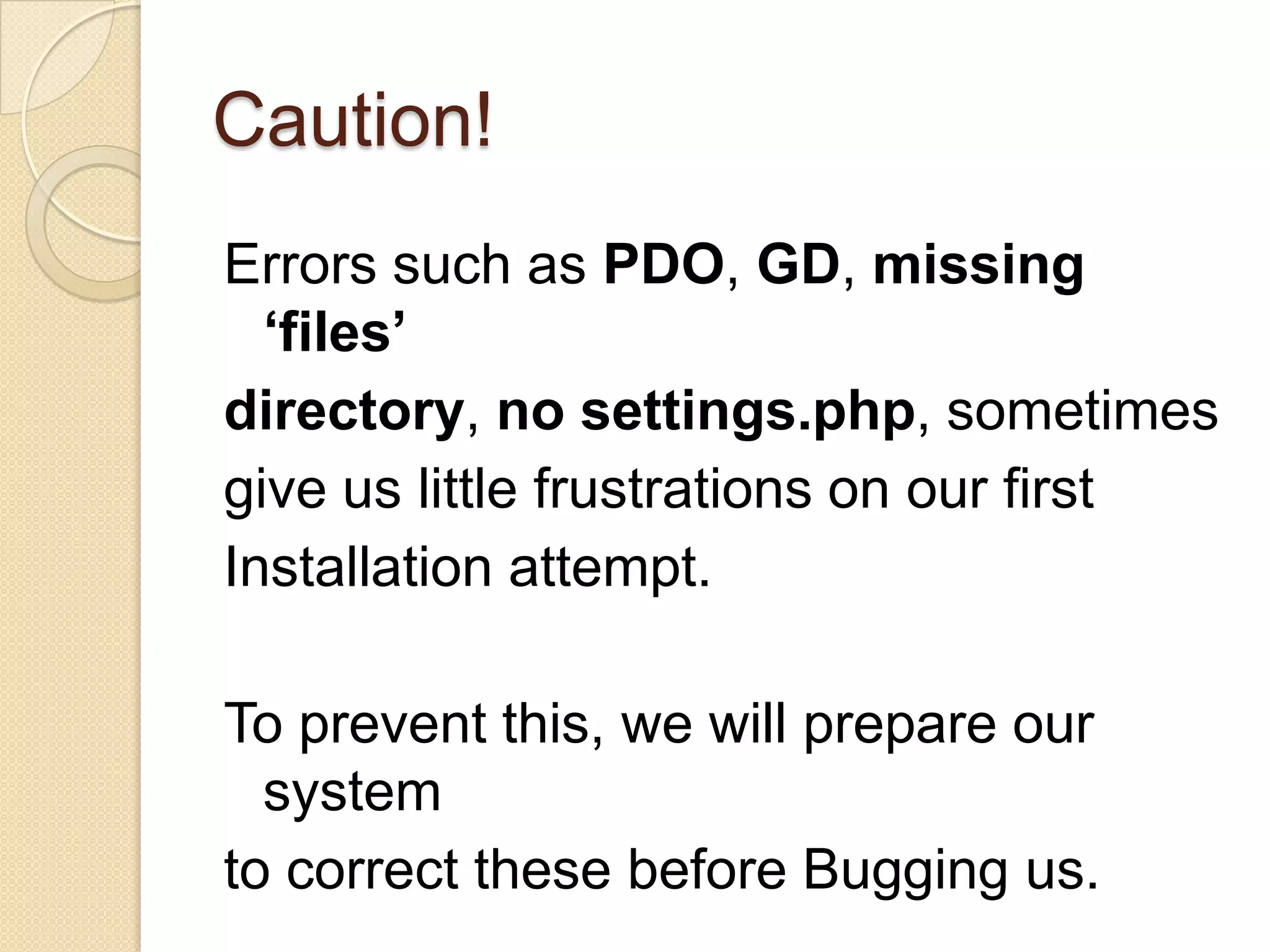 Caution!
Errors such as PDO, GD, missing
‘files’
directory, no settings.php, sometimes
give us little frustrations on our first
Installation attempt.
To prevent this, we will prepare our
system
to correct these before Bugging us.
 
