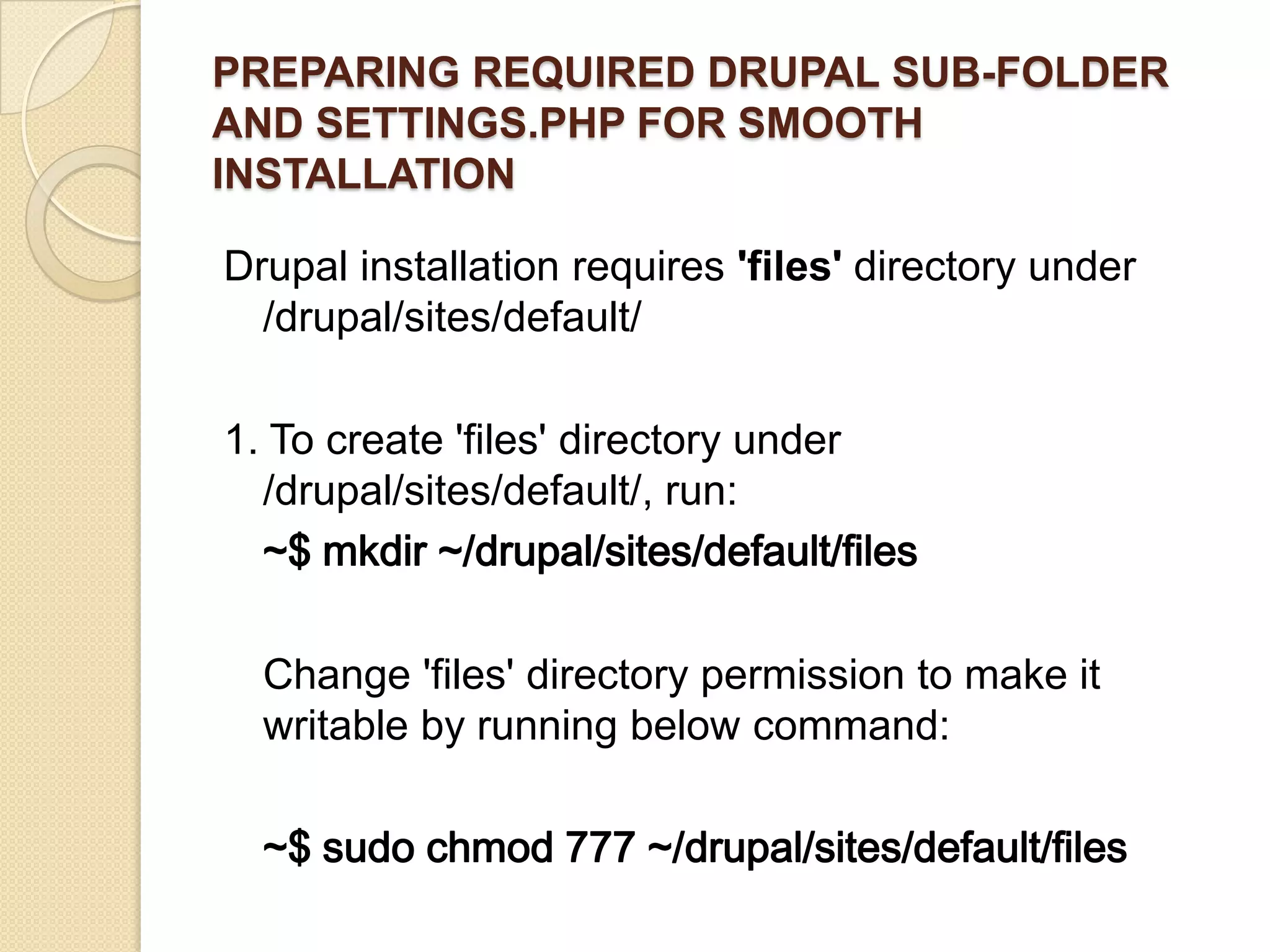 PREPARING REQUIRED DRUPAL SUB-FOLDER
AND SETTINGS.PHP FOR SMOOTH
INSTALLATION
Drupal installation requires 'files' directory under
/drupal/sites/default/
1. To create 'files' directory under
/drupal/sites/default/, run:
~$ mkdir ~/drupal/sites/default/files
Change 'files' directory permission to make it
writable by running below command:
~$ sudo chmod 777 ~/drupal/sites/default/files
 