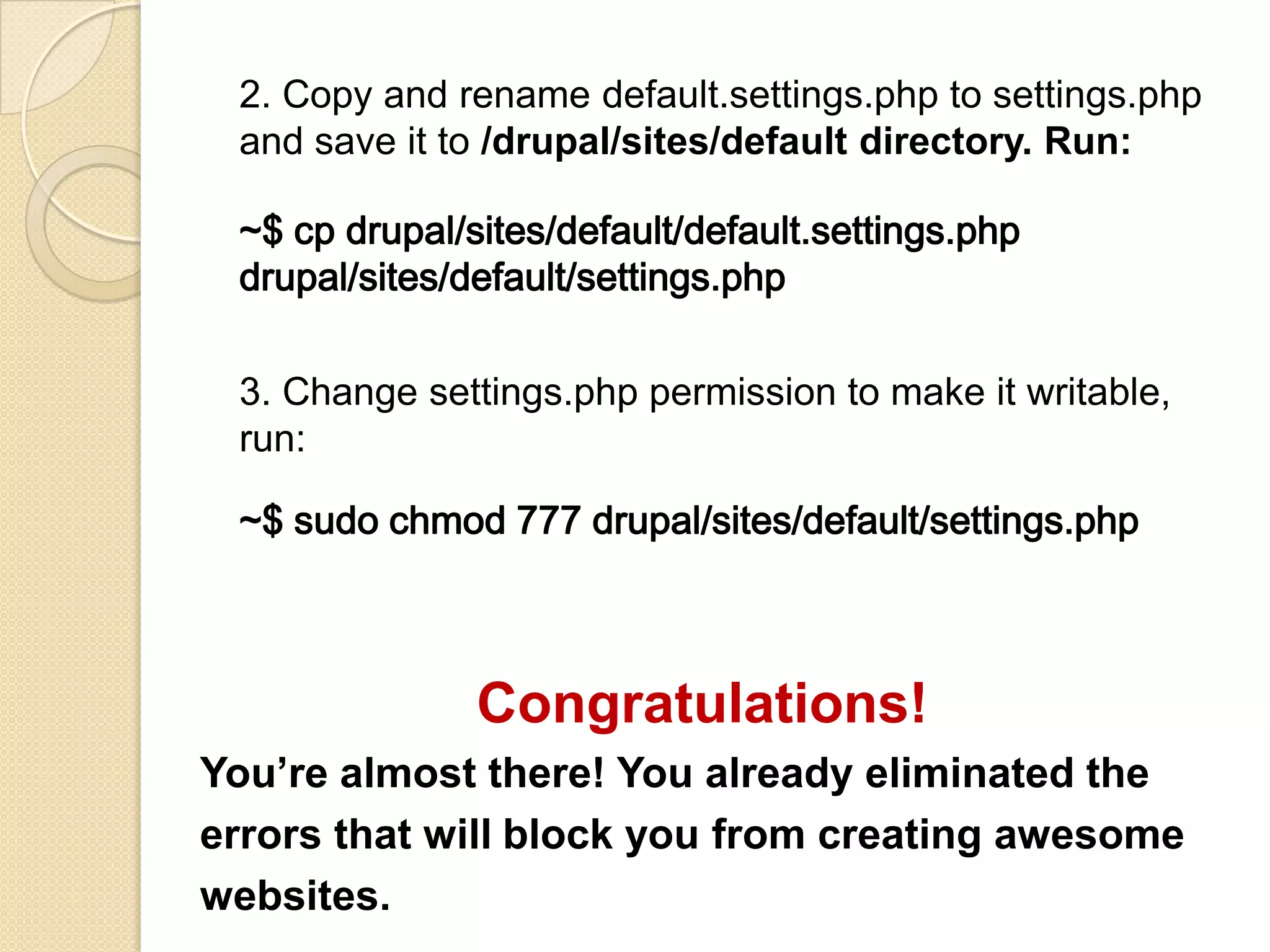 2. Copy and rename default.settings.php to settings.php
and save it to /drupal/sites/default directory. Run:
~$ cp drupal/sites/default/default.settings.php
drupal/sites/default/settings.php
3. Change settings.php permission to make it writable,
run:
~$ sudo chmod 777 drupal/sites/default/settings.php
Congratulations!
You’re almost there! You already eliminated the
errors that will block you from creating awesome
websites.
 