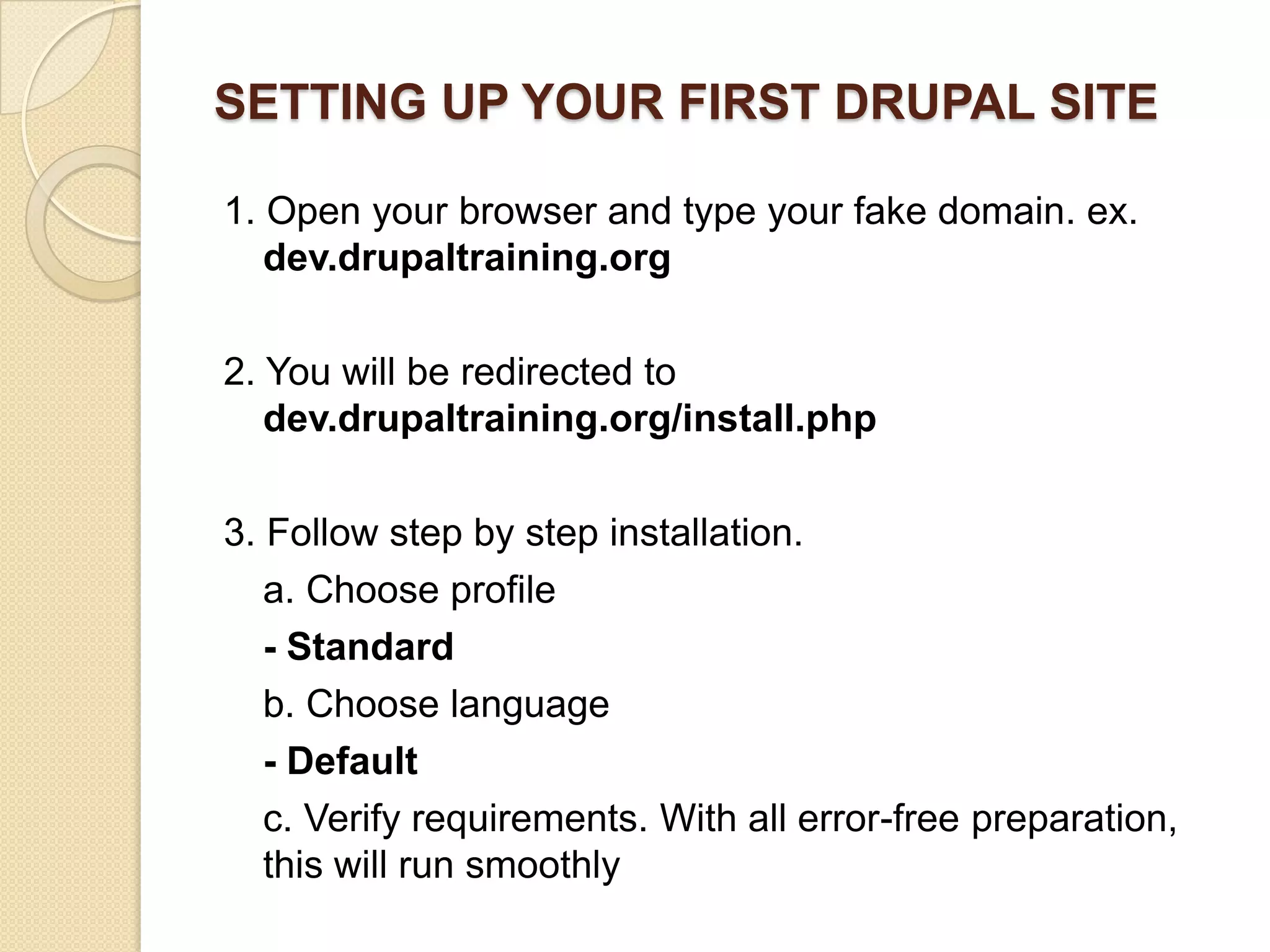 SETTING UP YOUR FIRST DRUPAL SITE
1. Open your browser and type your fake domain. ex.
dev.drupaltraining.org
2. You will be redirected to
dev.drupaltraining.org/install.php
3. Follow step by step installation.
a. Choose profile
- Standard
b. Choose language
- Default
c. Verify requirements. With all error-free preparation,
this will run smoothly
 