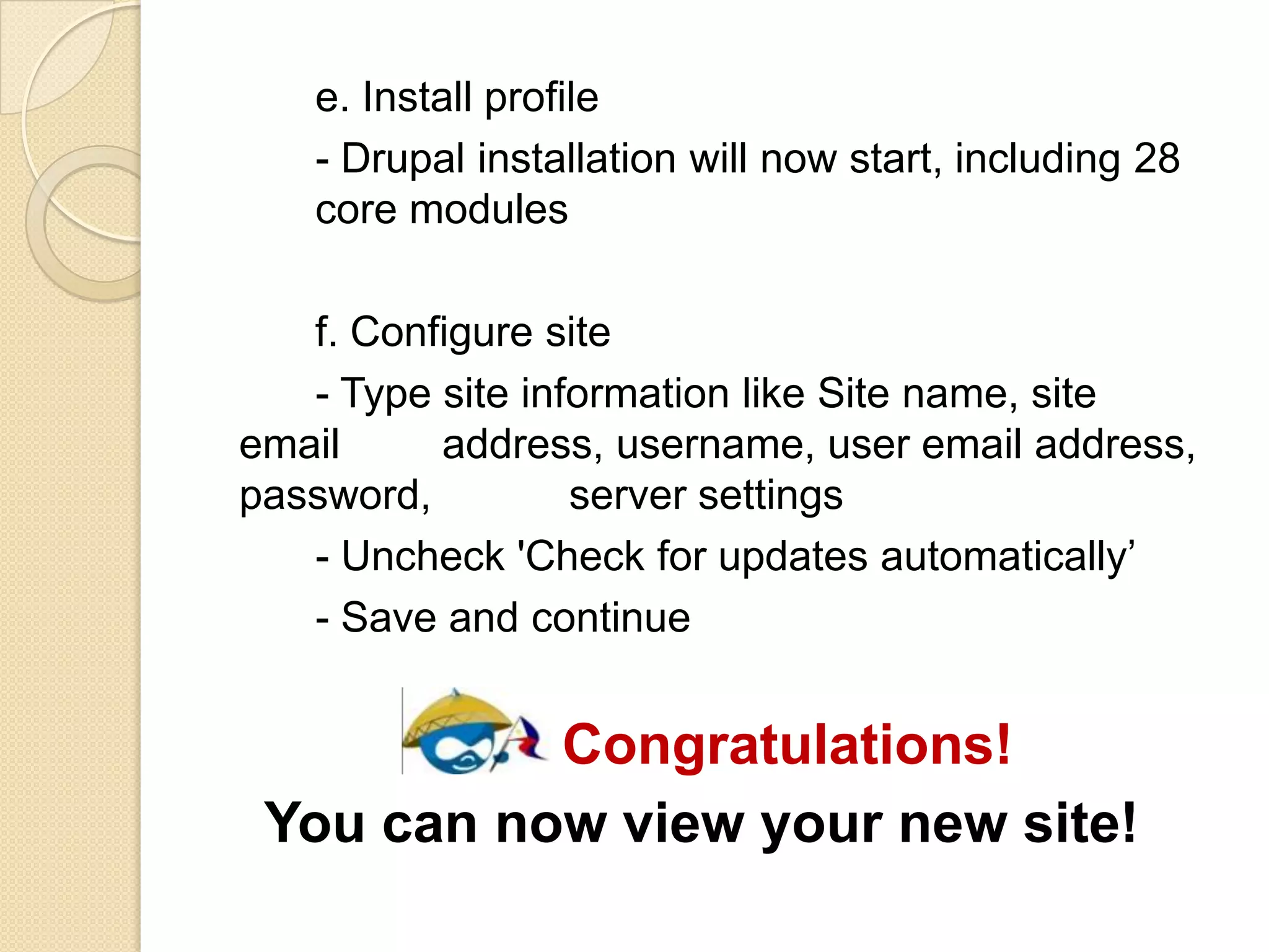 e. Install profile
- Drupal installation will now start, including 28
core modules
f. Configure site
- Type site information like Site name, site
email address, username, user email address,
password, server settings
- Uncheck 'Check for updates automatically’
- Save and continue
Congratulations!
You can now view your new site!
 