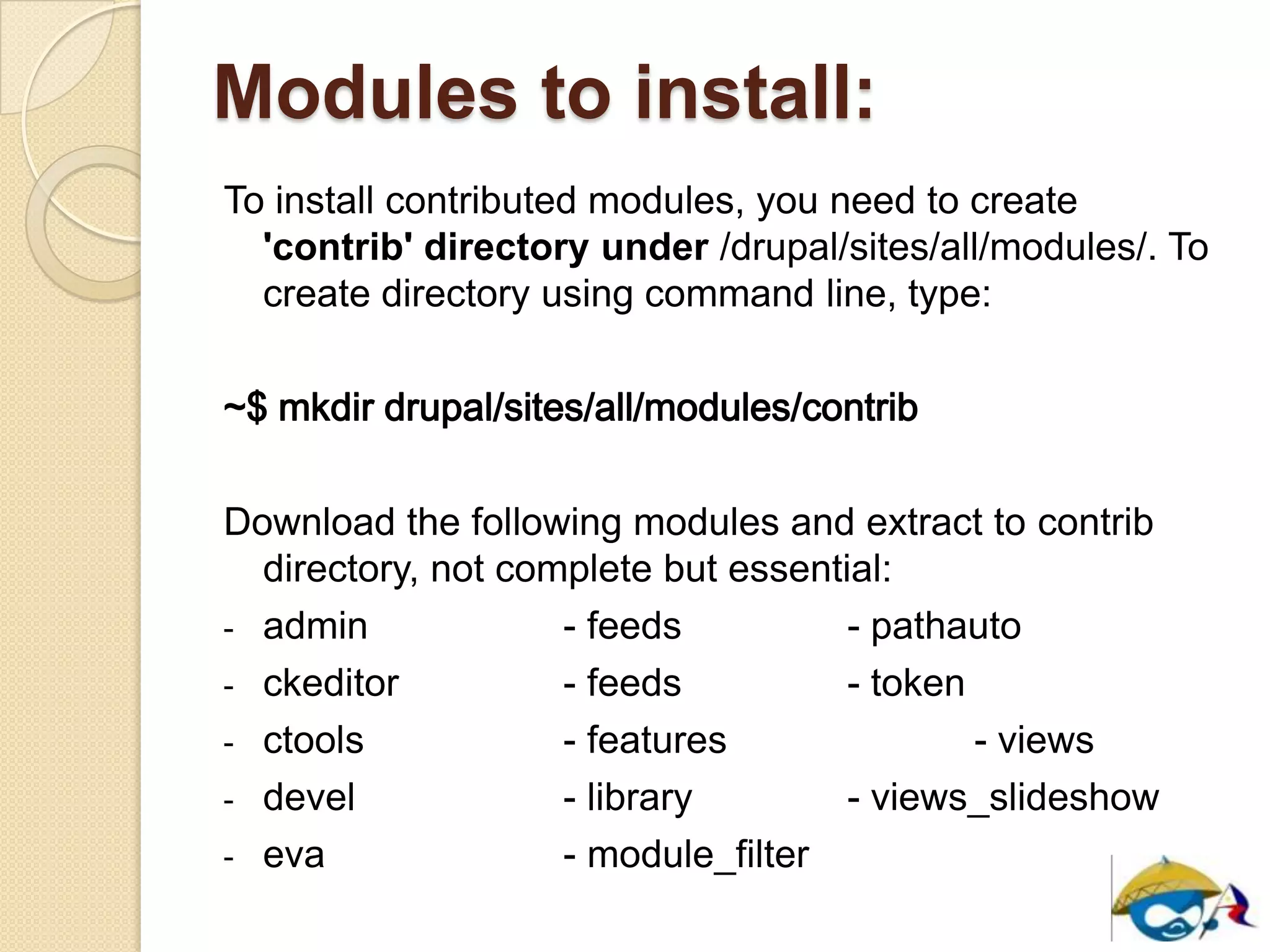Modules to install:
To install contributed modules, you need to create
'contrib' directory under /drupal/sites/all/modules/. To
create directory using command line, type:
~$ mkdir drupal/sites/all/modules/contrib
Download the following modules and extract to contrib
directory, not complete but essential:
- admin - feeds - pathauto
- ckeditor - feeds - token
- ctools - features - views
- devel - library - views_slideshow
- eva - module_filter
 