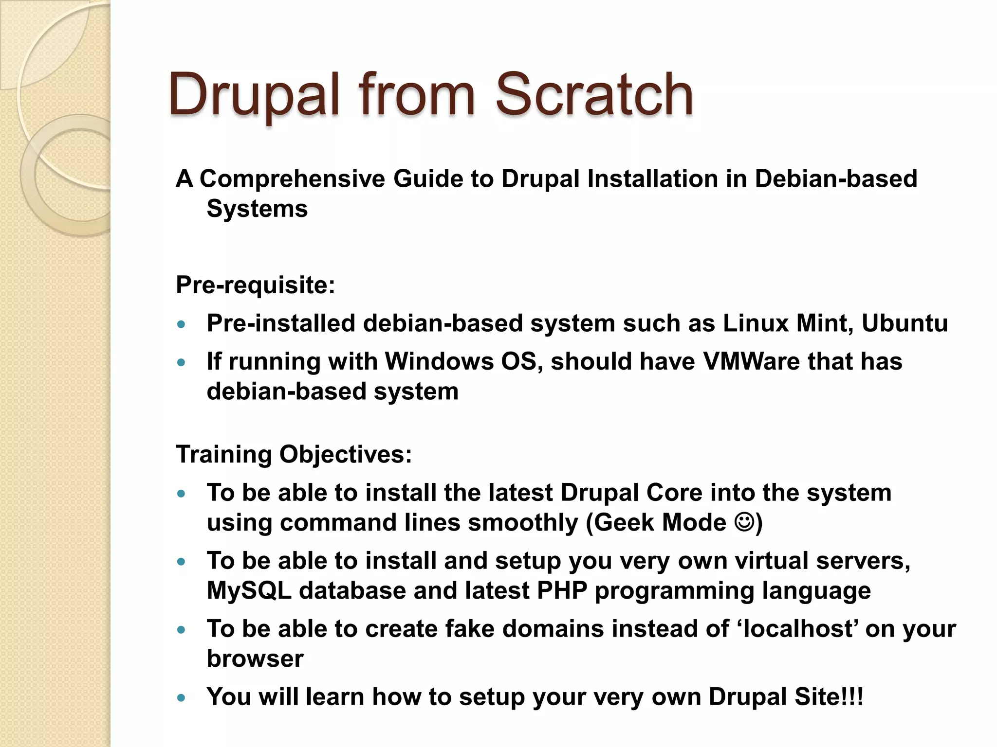 Drupal from Scratch
A Comprehensive Guide to Drupal Installation in Debian-based
Systems
Pre-requisite:
 Pre-installed debian-based system such as Linux Mint, Ubuntu
 If running with Windows OS, should have VMWare that has
debian-based system
Training Objectives:
 To be able to install the latest Drupal Core into the system
using command lines smoothly (Geek Mode )
 To be able to install and setup you very own virtual servers,
MySQL database and latest PHP programming language
 To be able to create fake domains instead of ‘localhost’ on your
browser
 You will learn how to setup your very own Drupal Site!!!
 