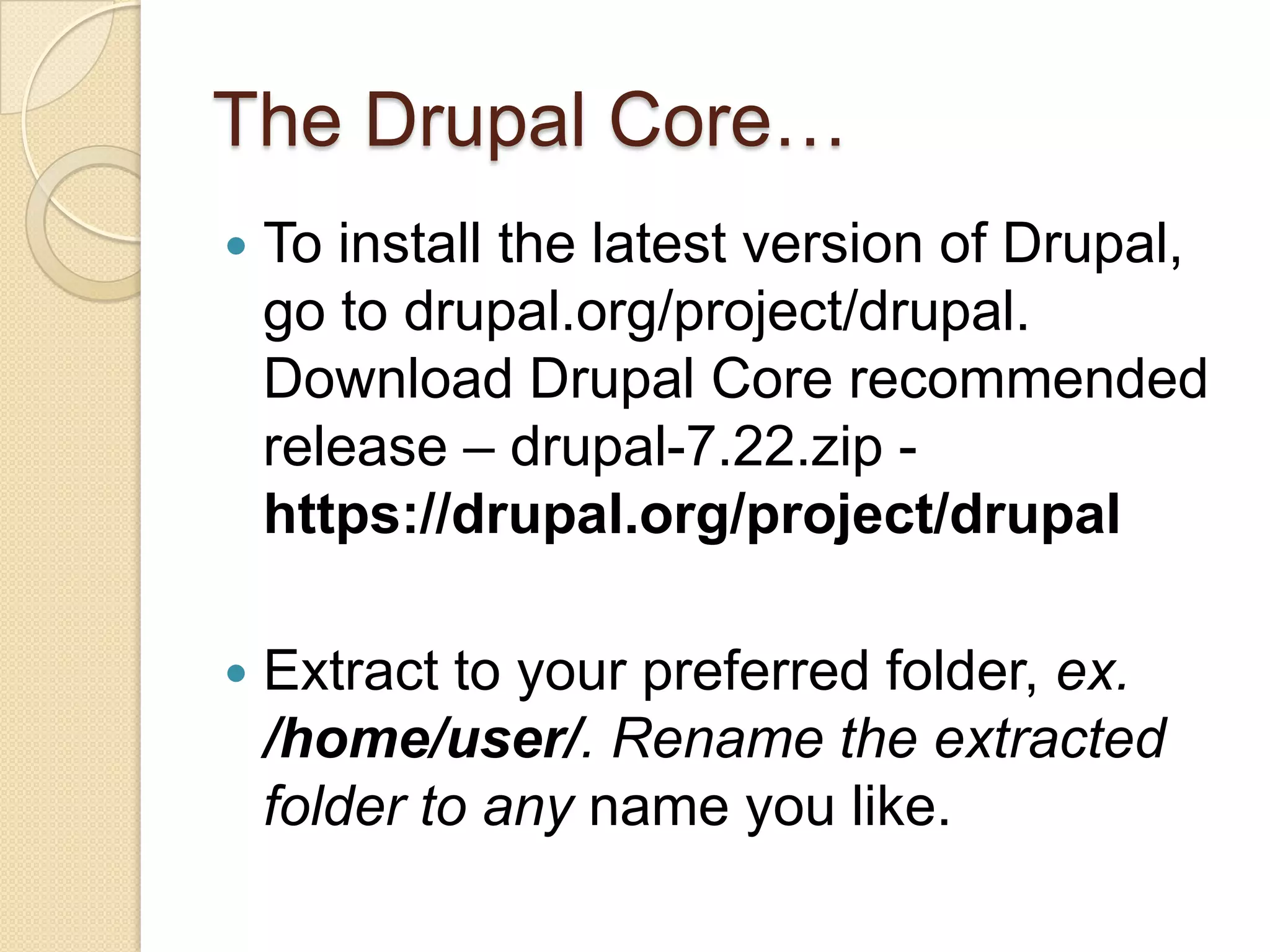 The Drupal Core…
 To install the latest version of Drupal,
go to drupal.org/project/drupal.
Download Drupal Core recommended
release – drupal-7.22.zip -
https://drupal.org/project/drupal
 Extract to your preferred folder, ex.
/home/user/. Rename the extracted
folder to any name you like.
 