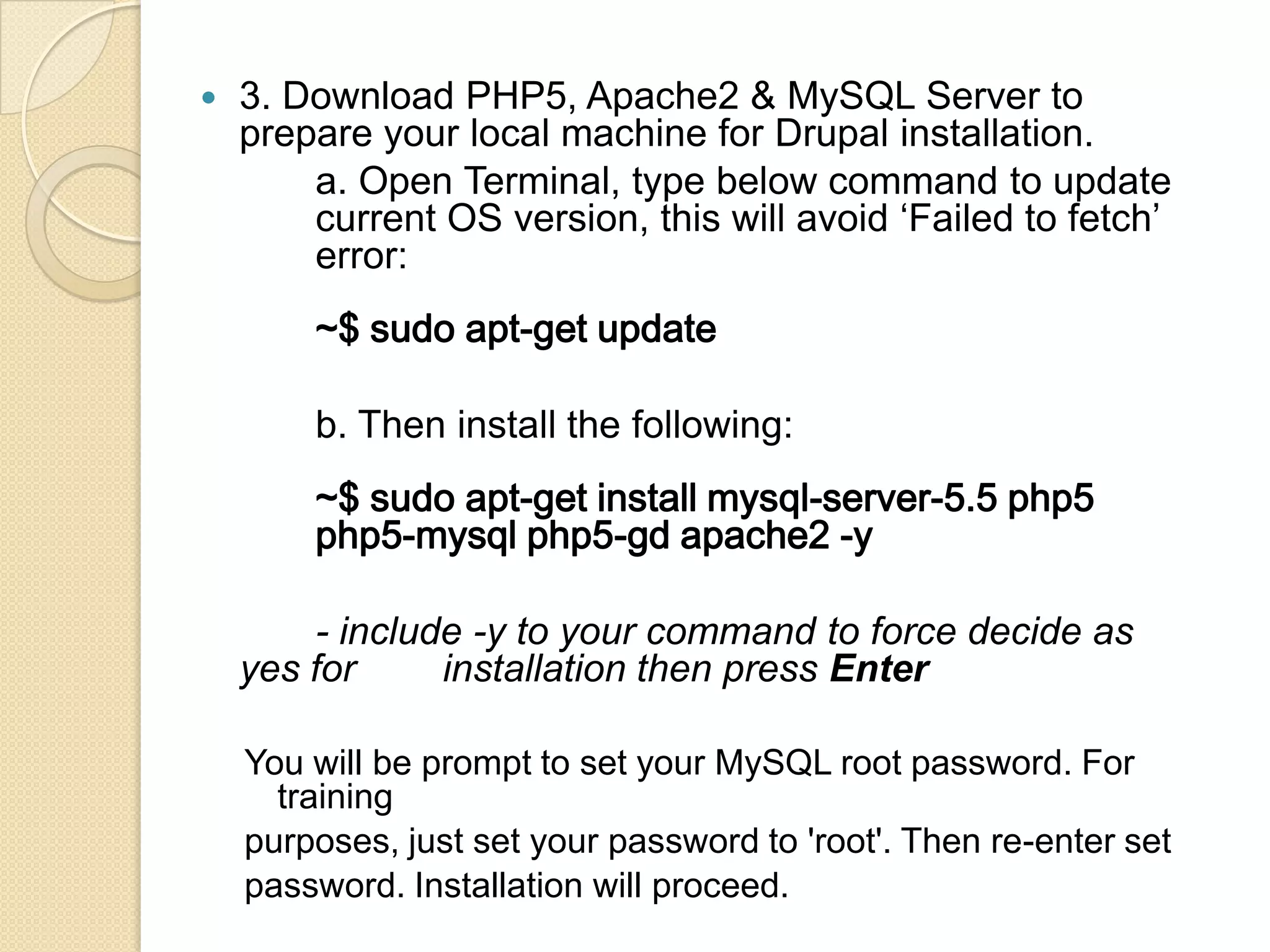  3. Download PHP5, Apache2 & MySQL Server to
prepare your local machine for Drupal installation.
a. Open Terminal, type below command to update
current OS version, this will avoid ‘Failed to fetch’
error:
~$ sudo apt-get update
b. Then install the following:
~$ sudo apt-get install mysql-server-5.5 php5
php5-mysql php5-gd apache2 -y
- include -y to your command to force decide as
yes for installation then press Enter
You will be prompt to set your MySQL root password. For
training
purposes, just set your password to 'root'. Then re-enter set
password. Installation will proceed.
 