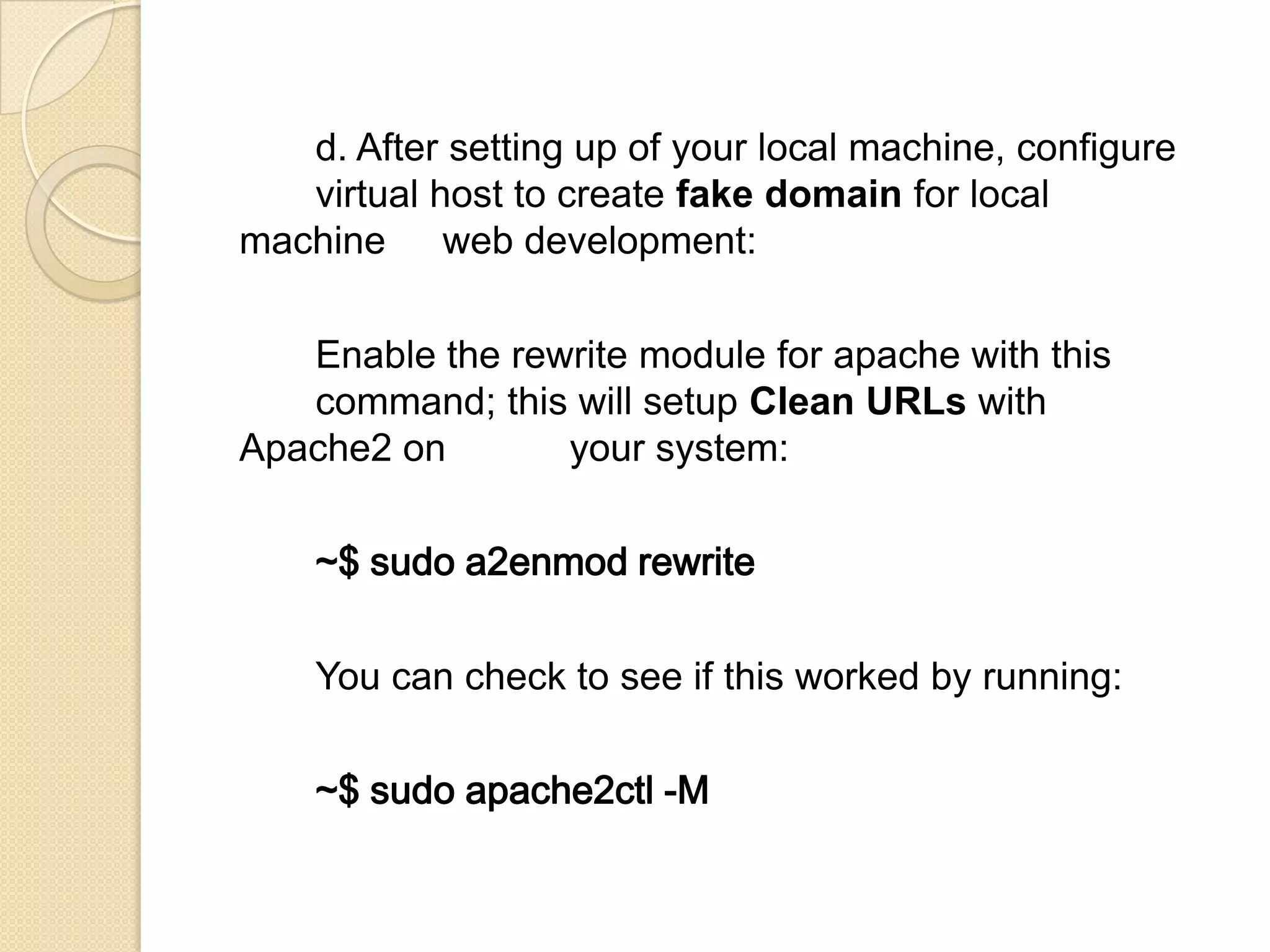 d. After setting up of your local machine, configure
virtual host to create fake domain for local
machine web development:
Enable the rewrite module for apache with this
command; this will setup Clean URLs with
Apache2 on your system:
~$ sudo a2enmod rewrite
You can check to see if this worked by running:
~$ sudo apache2ctl -M
 