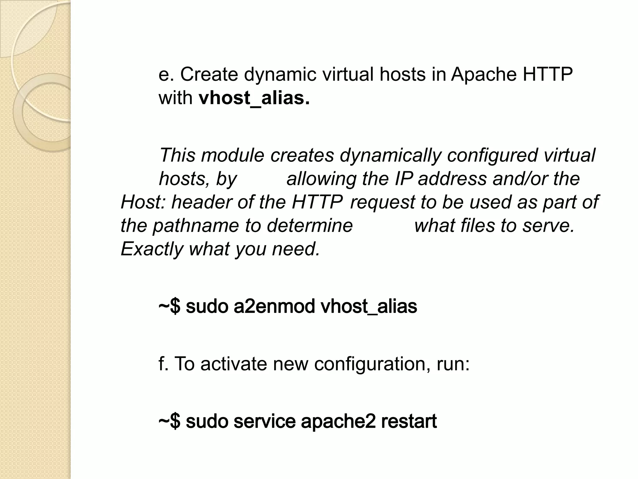 e. Create dynamic virtual hosts in Apache HTTP
with vhost_alias.
This module creates dynamically configured virtual
hosts, by allowing the IP address and/or the
Host: header of the HTTP request to be used as part of
the pathname to determine what files to serve.
Exactly what you need.
~$ sudo a2enmod vhost_alias
f. To activate new configuration, run:
~$ sudo service apache2 restart
 