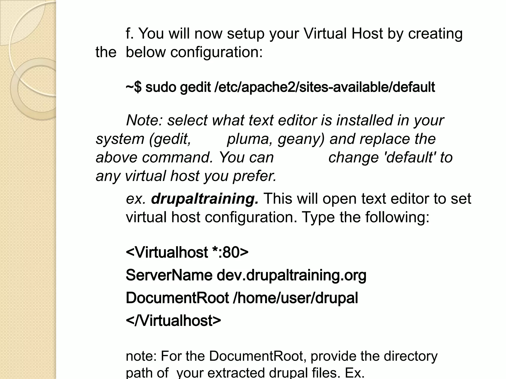 f. You will now setup your Virtual Host by creating
the below configuration:
~$ sudo gedit /etc/apache2/sites-available/default
Note: select what text editor is installed in your
system (gedit, pluma, geany) and replace the
above command. You can change 'default' to
any virtual host you prefer.
ex. drupaltraining. This will open text editor to set
virtual host configuration. Type the following:
<Virtualhost *:80>
ServerName dev.drupaltraining.org
DocumentRoot /home/user/drupal
</Virtualhost>
note: For the DocumentRoot, provide the directory
path of your extracted drupal files. Ex.
 