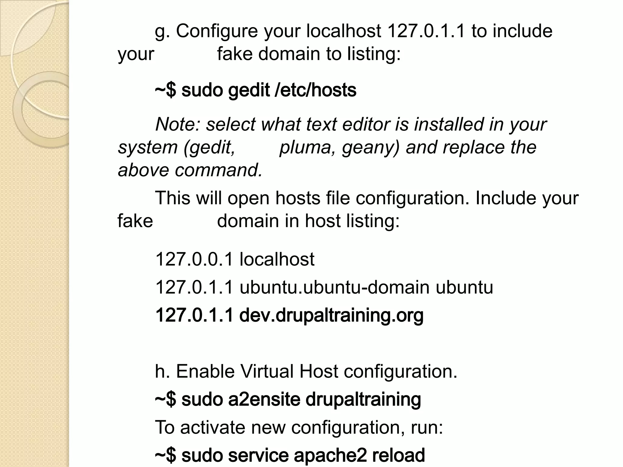 g. Configure your localhost 127.0.1.1 to include
your fake domain to listing:
~$ sudo gedit /etc/hosts
Note: select what text editor is installed in your
system (gedit, pluma, geany) and replace the
above command.
This will open hosts file configuration. Include your
fake domain in host listing:
127.0.0.1 localhost
127.0.1.1 ubuntu.ubuntu-domain ubuntu
127.0.1.1 dev.drupaltraining.org
h. Enable Virtual Host configuration.
~$ sudo a2ensite drupaltraining
To activate new configuration, run:
~$ sudo service apache2 reload
 