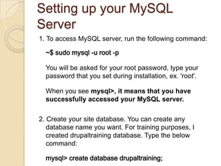 Setting up your MySQL
Server
1. To access MySQL server, run the following command:
~$ sudo mysql -u root -p
You will be asked for your root password, type your
password that you set during installation, ex. 'root'.
When you see mysql>, it means that you have
successfully accessed your MySQL server.
2. Create your site database. You can create any
database name you want. For training purposes, I
created drupaltraining database. Type the below
command:
mysql> create database drupaltraining;
 