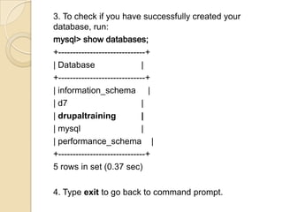 3. To check if you have successfully created your
database, run:
mysql> show databases;
+------------------------------+
| Database |
+------------------------------+
| information_schema |
| d7 |
| drupaltraining |
| mysql |
| performance_schema |
+------------------------------+
5 rows in set (0.37 sec)
4. Type exit to go back to command prompt.
 