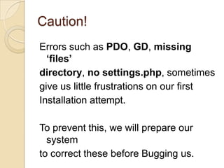 Caution!
Errors such as PDO, GD, missing
‘files’
directory, no settings.php, sometimes
give us little frustrations on our first
Installation attempt.
To prevent this, we will prepare our
system
to correct these before Bugging us.
 