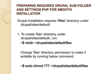 PREPARING REQUIRED DRUPAL SUB-FOLDER
AND SETTINGS.PHP FOR SMOOTH
INSTALLATION
Drupal installation requires 'files' directory under
/drupal/sites/default/
1. To create 'files' directory under
/drupal/sites/default/, run:
~$ mkdir ~/drupal/sites/default/files
Change 'files' directory permission to make it
writable by running below command:
~$ sudo chmod 777 ~/drupal/sites/default/files
 