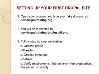 SETTING UP YOUR FIRST DRUPAL SITE
1. Open your browser and type your fake domain. ex.
dev.drupaltraining.org
2. You will be redirected to
dev.drupaltraining.org/install.php
3. Follow step by step installation.
a. Choose profile
- Standard
b. Choose language
- Default
c. Verify requirements. With all error-free preparation,
this will run smoothly
 