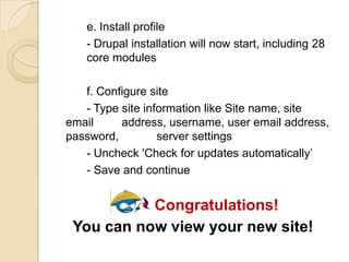 e. Install profile
- Drupal installation will now start, including 28
core modules
f. Configure site
- Type site information like Site name, site
email address, username, user email address,
password, server settings
- Uncheck 'Check for updates automatically’
- Save and continue
Congratulations!
You can now view your new site!
 