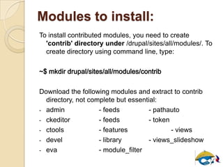 Modules to install:
To install contributed modules, you need to create
'contrib' directory under /drupal/sites/all/modules/. To
create directory using command line, type:
~$ mkdir drupal/sites/all/modules/contrib
Download the following modules and extract to contrib
directory, not complete but essential:
- admin - feeds - pathauto
- ckeditor - feeds - token
- ctools - features - views
- devel - library - views_slideshow
- eva - module_filter
 