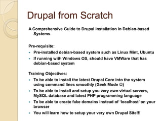 Drupal from Scratch
A Comprehensive Guide to Drupal Installation in Debian-based
Systems
Pre-requisite:
 Pre-installed debian-based system such as Linux Mint, Ubuntu
 If running with Windows OS, should have VMWare that has
debian-based system
Training Objectives:
 To be able to install the latest Drupal Core into the system
using command lines smoothly (Geek Mode )
 To be able to install and setup you very own virtual servers,
MySQL database and latest PHP programming language
 To be able to create fake domains instead of ‘localhost’ on your
browser
 You will learn how to setup your very own Drupal Site!!!
 