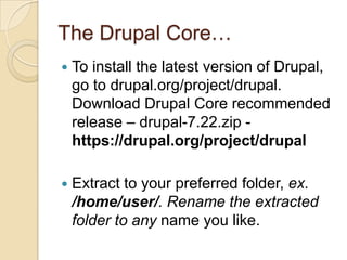 The Drupal Core…
 To install the latest version of Drupal,
go to drupal.org/project/drupal.
Download Drupal Core recommended
release – drupal-7.22.zip -
https://drupal.org/project/drupal
 Extract to your preferred folder, ex.
/home/user/. Rename the extracted
folder to any name you like.
 