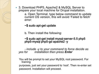 3. Download PHP5, Apache2 & MySQL Server to
prepare your local machine for Drupal installation.
a. Open Terminal, type below command to update
current OS version, this will avoid ‘Failed to fetch’
error:
~$ sudo apt-get update
b. Then install the following:
~$ sudo apt-get install mysql-server-5.5 php5
php5-mysql php5-gd apache2 -y
- include -y to your command to force decide as
yes for installation then press Enter
You will be prompt to set your MySQL root password. For
training
purposes, just set your password to 'root'. Then re-enter set
password. Installation will proceed.
 