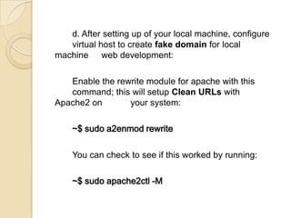 d. After setting up of your local machine, configure
virtual host to create fake domain for local
machine web development:
Enable the rewrite module for apache with this
command; this will setup Clean URLs with
Apache2 on your system:
~$ sudo a2enmod rewrite
You can check to see if this worked by running:
~$ sudo apache2ctl -M
 