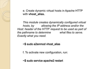e. Create dynamic virtual hosts in Apache HTTP
with vhost_alias.
This module creates dynamically configured virtual
hosts, by allowing the IP address and/or the
Host: header of the HTTP request to be used as part of
the pathname to determine what files to serve.
Exactly what you need.
~$ sudo a2enmod vhost_alias
f. To activate new configuration, run:
~$ sudo service apache2 restart
 
