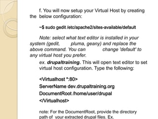 f. You will now setup your Virtual Host by creating
the below configuration:
~$ sudo gedit /etc/apache2/sites-available/default
Note: select what text editor is installed in your
system (gedit, pluma, geany) and replace the
above command. You can change 'default' to
any virtual host you prefer.
ex. drupaltraining. This will open text editor to set
virtual host configuration. Type the following:
<Virtualhost *:80>
ServerName dev.drupaltraining.org
DocumentRoot /home/user/drupal
</Virtualhost>
note: For the DocumentRoot, provide the directory
path of your extracted drupal files. Ex.
 