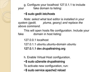 g. Configure your localhost 127.0.1.1 to include
your fake domain to listing:
~$ sudo gedit /etc/hosts
Note: select what text editor is installed in your
system (gedit, pluma, geany) and replace the
above command.
This will open hosts file configuration. Include your
fake domain in host listing:
127.0.0.1 localhost
127.0.1.1 ubuntu.ubuntu-domain ubuntu
127.0.1.1 dev.drupaltraining.org
h. Enable Virtual Host configuration.
~$ sudo a2ensite drupaltraining
To activate new configuration, run:
~$ sudo service apache2 reload
 
