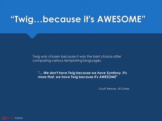 Twig was chosen because it was the best choice after
comparing various templating languages.
"… We don't have Twig because we have Symfony. It's
more that, we have Twig because it's AWESOME"
- Scott Reeves, @Cottser
“Twig…because it's AWESOME”
 