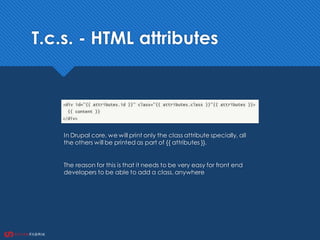 T.c.s. - HTML attributes
In Drupal core, we will print only the class attribute specially, all
the others will be printed as part of {{ attributes }}.
The reason for this is that it needs to be very easy for front end
developers to be able to add a class, anywhere
 