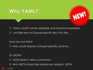 Why YAML?
 YAML is both human editable and machine readable.
 .yml files are not Drupal specific like .info files.
And why not XML?
 XML would require a Drupal specific schema.
Or JSON?
 JSON doesn't allow comments.
 Non-ASCII characters require escaping in JSON.
 