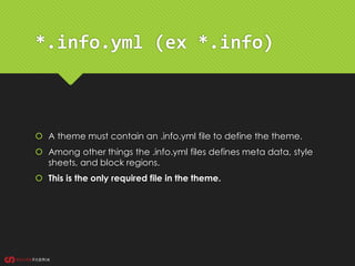 *.info.yml (ex *.info)
 A theme must contain an .info.yml file to define the theme.
 Among other things the .info.yml files defines meta data, style
sheets, and block regions.
 This is the only required file in the theme.
 