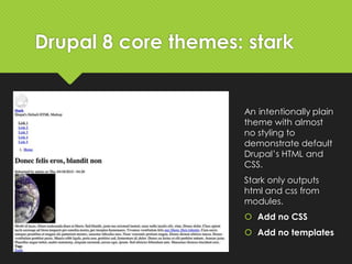 Drupal 8 core themes: stark
An intentionally plain
theme with almost
no styling to
demonstrate default
Drupal’s HTML and
CSS.
Stark only outputs
html and css from
modules.
 Add no CSS
 Add no templates
 