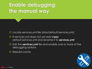 Enable debugging:
the manual way
 Locate services.yml file (sites/default/services.yml)
 If services.yml does not yet exist copy
default.services.yml and rename it to services.yml
 Edit the services.yml file and enable one or more of the
debugging options
 Rebuild cache
 