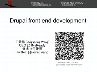INsReady Inc.        Upgrade Your Creat'v'ty
           引锐信息科技有限公司            升级你的创造力




Drupal front end development


  王景昇 (Jingsheng Wang)
   CEO @ INsReady
      微博: @王景昇
  Twitter: @skyredwang


                           The above QR-Code was
                           generated by qr.insready.com
 