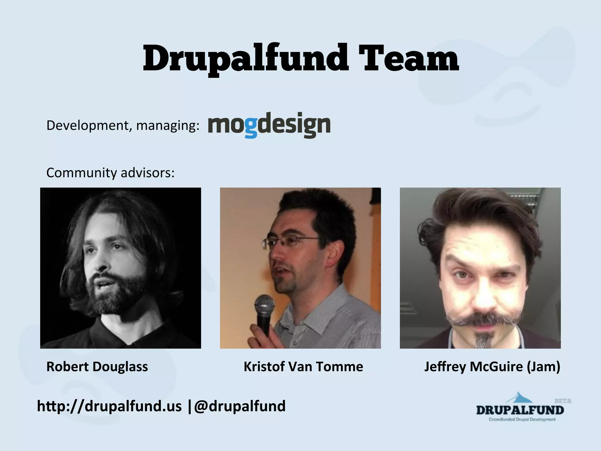 h"p://drupalfund.us	
  |@drupalfund	
  
Drupalfund Team
Robert	
  Douglass	
   	
  	
  	
  	
  	
   	
  	
  	
  	
  	
  	
  Kristof	
  Van	
  Tomme	
  	
  	
  	
  	
  	
  	
  	
  	
  	
  	
  	
  	
  	
  	
  	
  	
  	
  Jeﬀrey	
  McGuire	
  (Jam)	
  
Development,	
  managing:	
  
Community	
  advisors:	
  
 