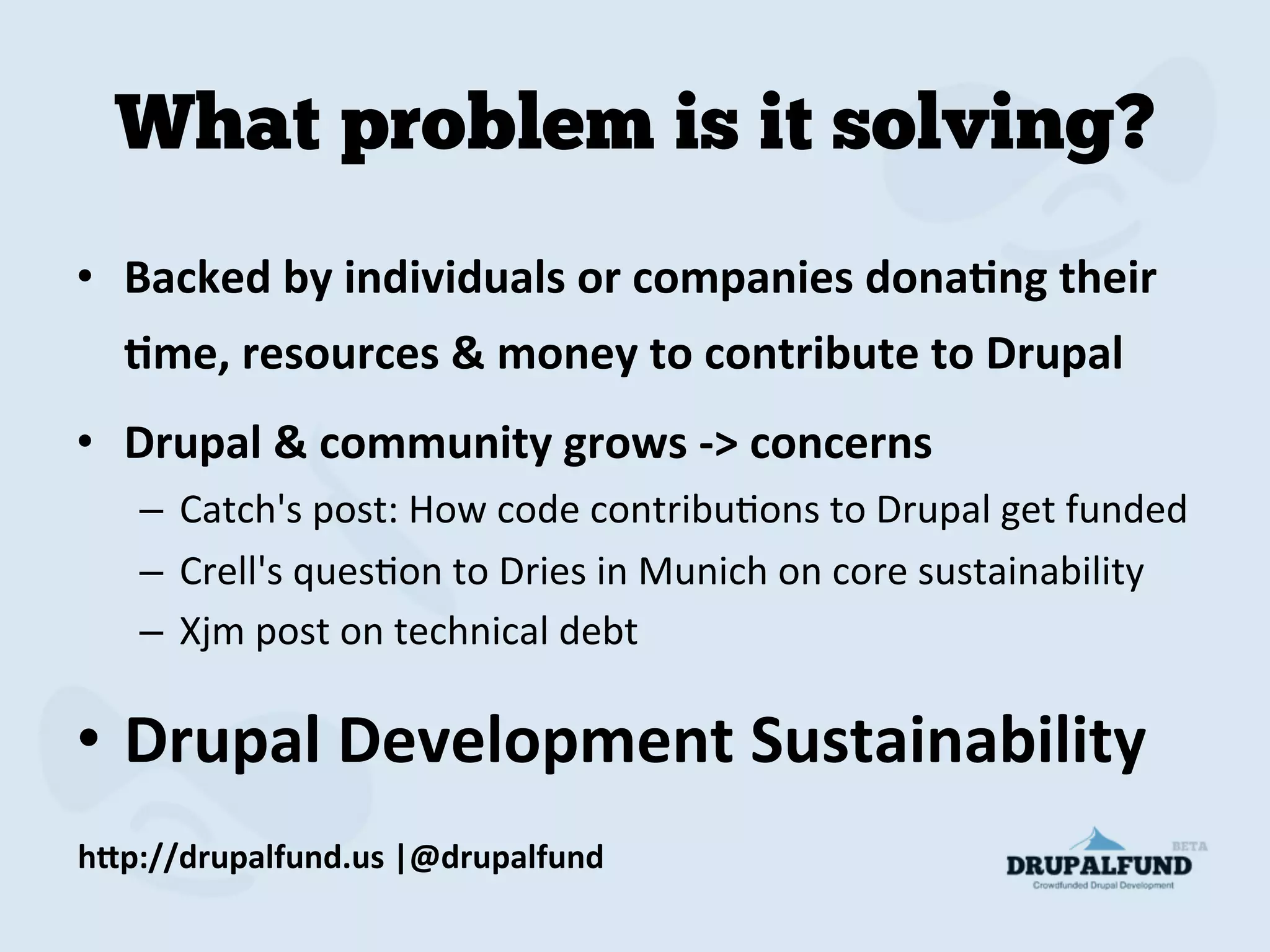 What problem is it solving?
•  Backed	
  by	
  individuals	
  or	
  companies	
  donaAng	
  their	
  
Ame,	
  resources	
  &	
  money	
  to	
  contribute	
  to	
  Drupal	
  
•  Drupal	
  &	
  community	
  grows	
  -­‐>	
  concerns	
  
–  Catch's	
  post:	
  How	
  code	
  contribuMons	
  to	
  Drupal	
  get	
  funded	
  
–  Crell's	
  quesMon	
  to	
  Dries	
  in	
  Munich	
  on	
  core	
  sustainability	
  
–  Xjm	
  post	
  on	
  technical	
  debt	
  
•  Drupal	
  Development	
  Sustainability	
  
h"p://drupalfund.us	
  |@drupalfund	
  
 