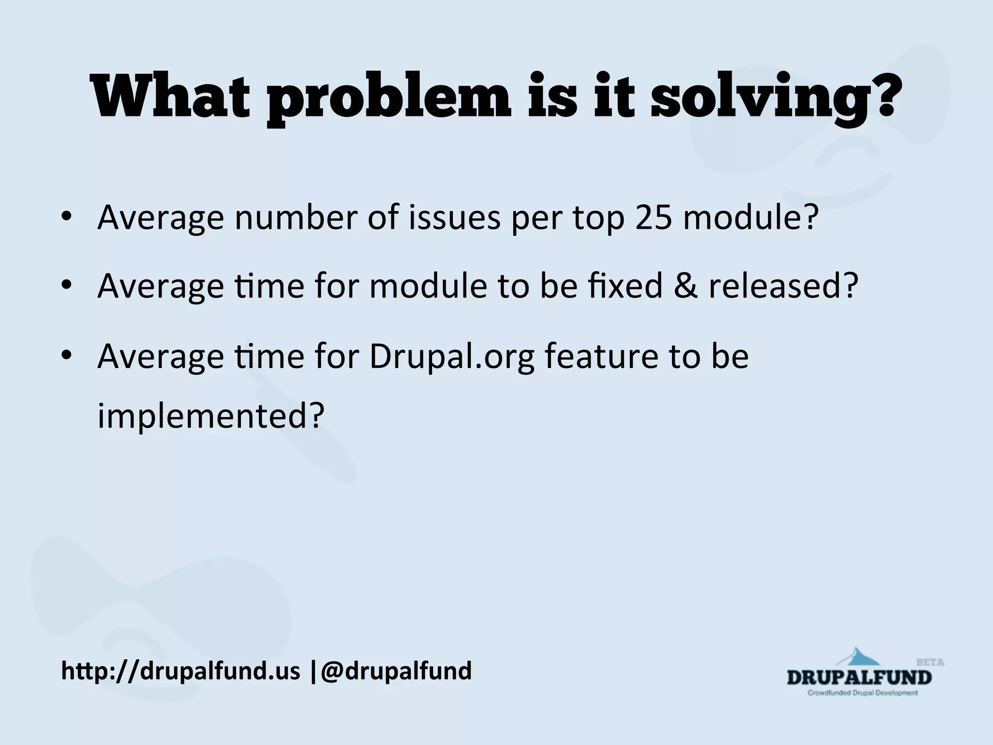 What problem is it solving?
•  Average	
  number	
  of	
  issues	
  per	
  top	
  25	
  module?	
  
•  Average	
  Mme	
  for	
  module	
  to	
  be	
  ﬁxed	
  &	
  released?	
  
•  Average	
  Mme	
  for	
  Drupal.org	
  feature	
  to	
  be	
  
implemented?	
  
h"p://drupalfund.us	
  |@drupalfund	
  
 