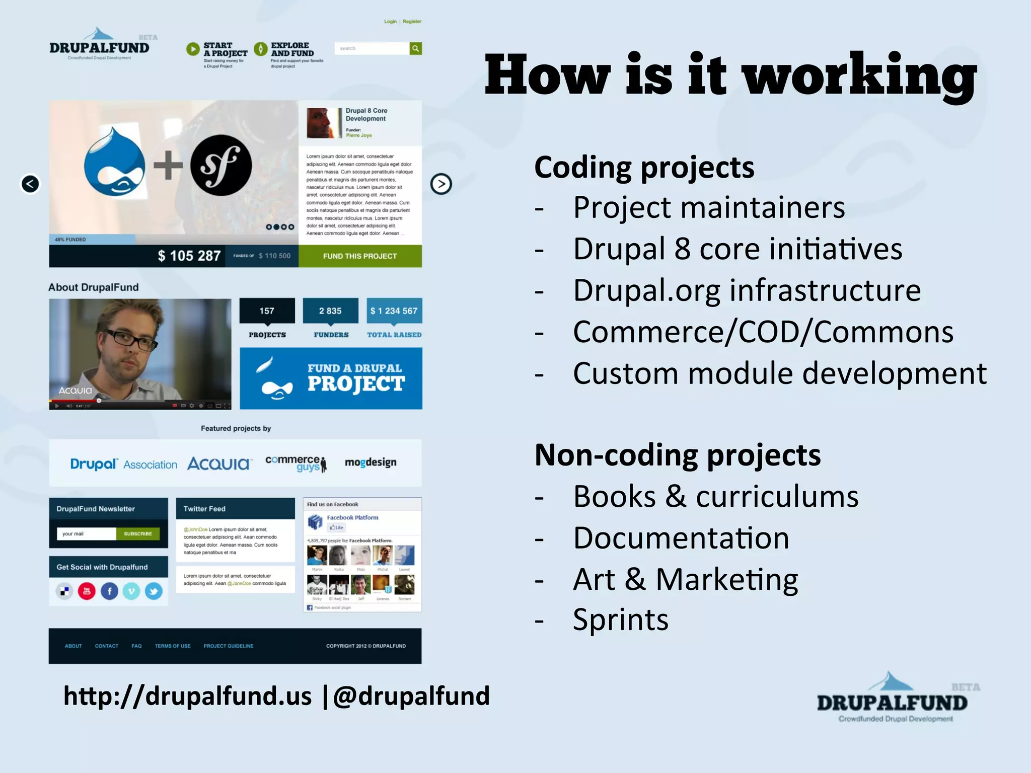 Coding	
  projects	
  
-­‐  Project	
  maintainers	
  
-­‐  Drupal	
  8	
  core	
  iniMaMves	
  
-­‐  Drupal.org	
  infrastructure	
  
-­‐  Commerce/COD/Commons	
  
-­‐  Custom	
  module	
  development	
  
	
  
Non-­‐coding	
  projects	
  
-­‐  Books	
  &	
  curriculums	
  
-­‐  DocumentaMon	
  
-­‐  Art	
  &	
  MarkeMng	
  
-­‐  Sprints	
  
h"p://drupalfund.us	
  |@drupalfund	
  
How is it working
 