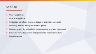 1. User registration
2. User management
3. Custodian workflows (manage datasets and data resources)
4. Directory Browse by organisation or group
5. Faceted search for multiple fields (supporting end user discovery)
6. Resource views to preview data (a recently improved feature)
7. Metadata view
CKAN UI
 