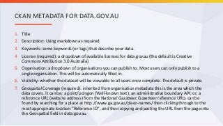 1. Title
2. Description: Using markdown as required
3. Keywords: some keywords (or tags) that describe your data.
4. License (required): a dropdown of available licenses for data.gov.au (the default is Creative
Commons Attribution 3.0 Australia)
5. Organisation: a dropdown of organisations you can publish to. Most users can only publish to a
single organisation. This will be automatically filled in.
6. Visibility: whether the dataset will be viewable to all users once complete. The default is private.
7. Geospatial Coverage (required): inherited from organisation metadata this is the area which the
data covers. It can be; a point/polygon (Well-known text); an administrative boundary API; or, a
reference URL (website address) from the National Gazatteer. Gazetteer reference URLs can be
found by searching for a place at http://www.ga.gov.au/place-names/ then clicking through to the
most appropriate location "Reference ID", and then copying and pasting the URL from the page into
the Geospatial field in data.gov.au.
CKAN METADATA FOR DATA.GOV.AU
 