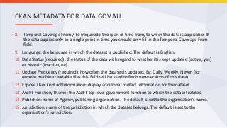 8. Temporal Coverage From / To (required): the span of time from/to which the data is applicable. If
the data applies only to a single point in time you should only fill in the Temporal Coverage From
field.
9. Language: the language in which the dataset is published. The default is English.
10. Data Status (required): the status of the data with regard to whether it is kept updated (active, yes)
or historic (inactive, no).
11. Update Frequency (required): how often the dataset is updated. Eg: Daily, Weekly, Never. (for
remote machine readable files this field will be used to fetch new versions of this data)
12. Expose User Contact Information: display additional contact information for the dataset.
13. AGIFT Function/Theme: the AGIFT top level government function to which the dataset relates.
14. Publisher: name of Agency/publishing organisation. The default is set to the organisation’s name.
15. Jurisdiction: name of the jurisdiction in which the dataset belongs. The default is set to the
organisation’s jurisdiction.
CKAN METADATA FOR DATA.GOV.AU
 