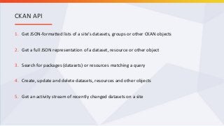1. Get JSON-formatted lists of a site’s datasets, groups or other CKAN objects
2. Get a full JSON representation of a dataset, resource or other object
3. Search for packages (datasets) or resources matching a query
4. Create, update and delete datasets, resources and other objects
5. Get an activity stream of recently changed datasets on a site
CKAN API
 
