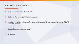 1. CKAN as an Information Asset Register
2. FileStore – For hosting of data and resources
3. DataStore - provides a database for structured storage of data together with a powerful Web-
accessible Data API
4. License Selection (machine ready?)
5. Harvesting
A FEW MORE POINTS
 
