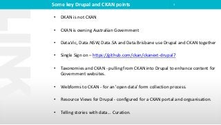 Some key Drupal and CKAN points 3
• DKAN is not CKAN
• CKAN is owning Australian Government
• Data.Vic, Data.NSW, Data.SA and Data.Brisbane use Drupal and CKAN together
• Single Sign on – https://github.com/ckan/ckanext-drupal7
• Taxonomies and CKAN - pulling from CKAN into Drupal to enhance content for
Government websites.
• Webforms to CKAN - for an 'open data' form collection process.
• Resource Views for Drupal - configured for a CKAN portal and orgsanisation.
• Telling stories with data... Curation.
 