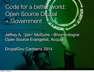 Code for a better world: 
Open Source Drupal 
+ Government 
Jeffrey A. “jam” McGuire - @horncologne 
Open Source Evangelist, Acquia 
DrupalGov Canberra 2014 
Monday, 25 August 14 
 