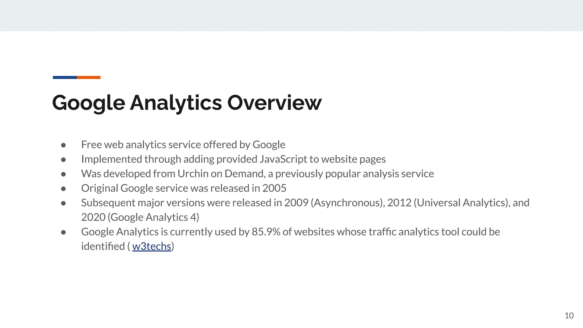 Google Analytics Overview
● Free web analytics service offered by Google
● Implemented through adding provided JavaScript to website pages
● Was developed from Urchin on Demand, a previously popular analysis service
● Original Google service was released in 2005
● Subsequent major versions were released in 2009 (Asynchronous), 2012 (Universal Analytics), and
2020 (Google Analytics 4)
● Google Analytics is currently used by 85.9% of websites whose trafﬁc analytics tool could be
identiﬁed ( w3techs)
10
 