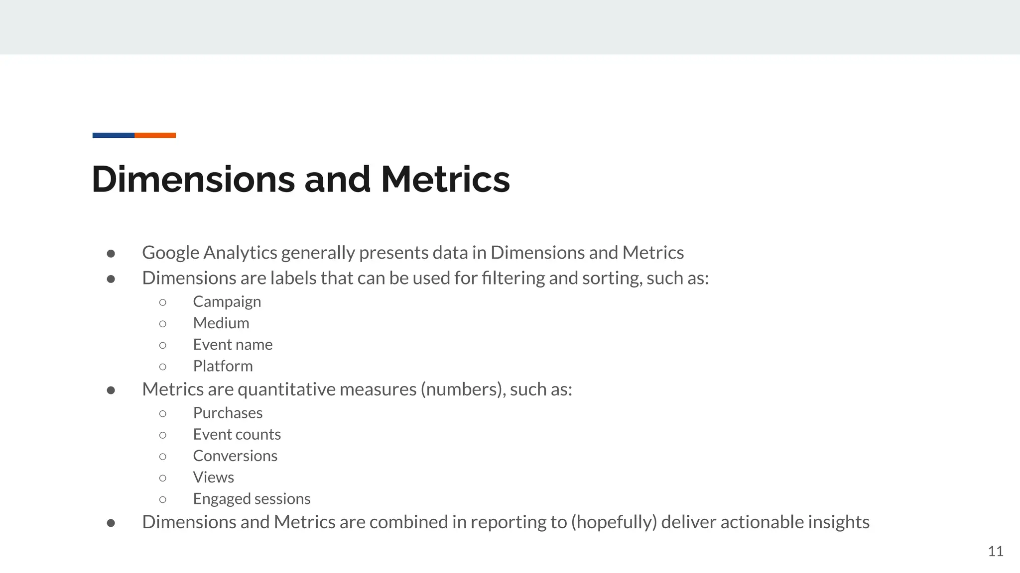 Dimensions and Metrics
● Google Analytics generally presents data in Dimensions and Metrics
● Dimensions are labels that can be used for ﬁltering and sorting, such as:
○ Campaign
○ Medium
○ Event name
○ Platform
● Metrics are quantitative measures (numbers), such as:
○ Purchases
○ Event counts
○ Conversions
○ Views
○ Engaged sessions
● Dimensions and Metrics are combined in reporting to (hopefully) deliver actionable insights
11
 