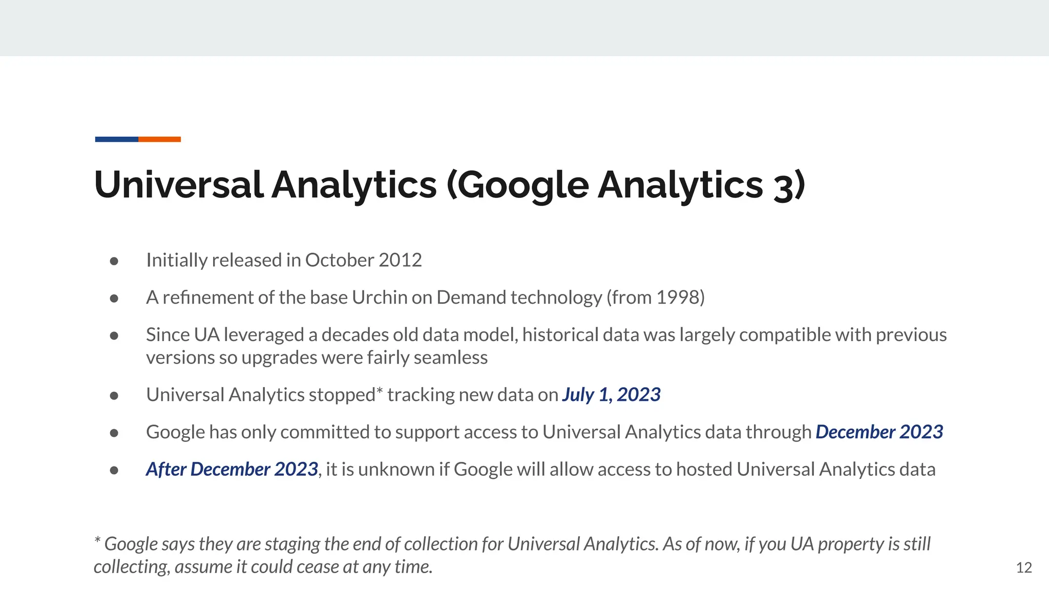 Universal Analytics (Google Analytics 3)
● Initially released in October 2012
● A reﬁnement of the base Urchin on Demand technology (from 1998)
● Since UA leveraged a decades old data model, historical data was largely compatible with previous
versions so upgrades were fairly seamless
● Universal Analytics stopped* tracking new data on July 1, 2023
● Google has only committed to support access to Universal Analytics data through December 2023
● After December 2023, it is unknown if Google will allow access to hosted Universal Analytics data
* Google says they are staging the end of collection for Universal Analytics. As of now, if you UA property is still
collecting, assume it could cease at any time. 12
 