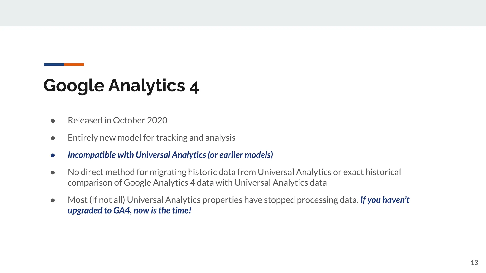 Google Analytics 4
● Released in October 2020
● Entirely new model for tracking and analysis
● Incompatible with Universal Analytics (or earlier models)
● No direct method for migrating historic data from Universal Analytics or exact historical
comparison of Google Analytics 4 data with Universal Analytics data
● Most (if not all) Universal Analytics properties have stopped processing data. If you haven’t
upgraded to GA4, now is the time!
13
 