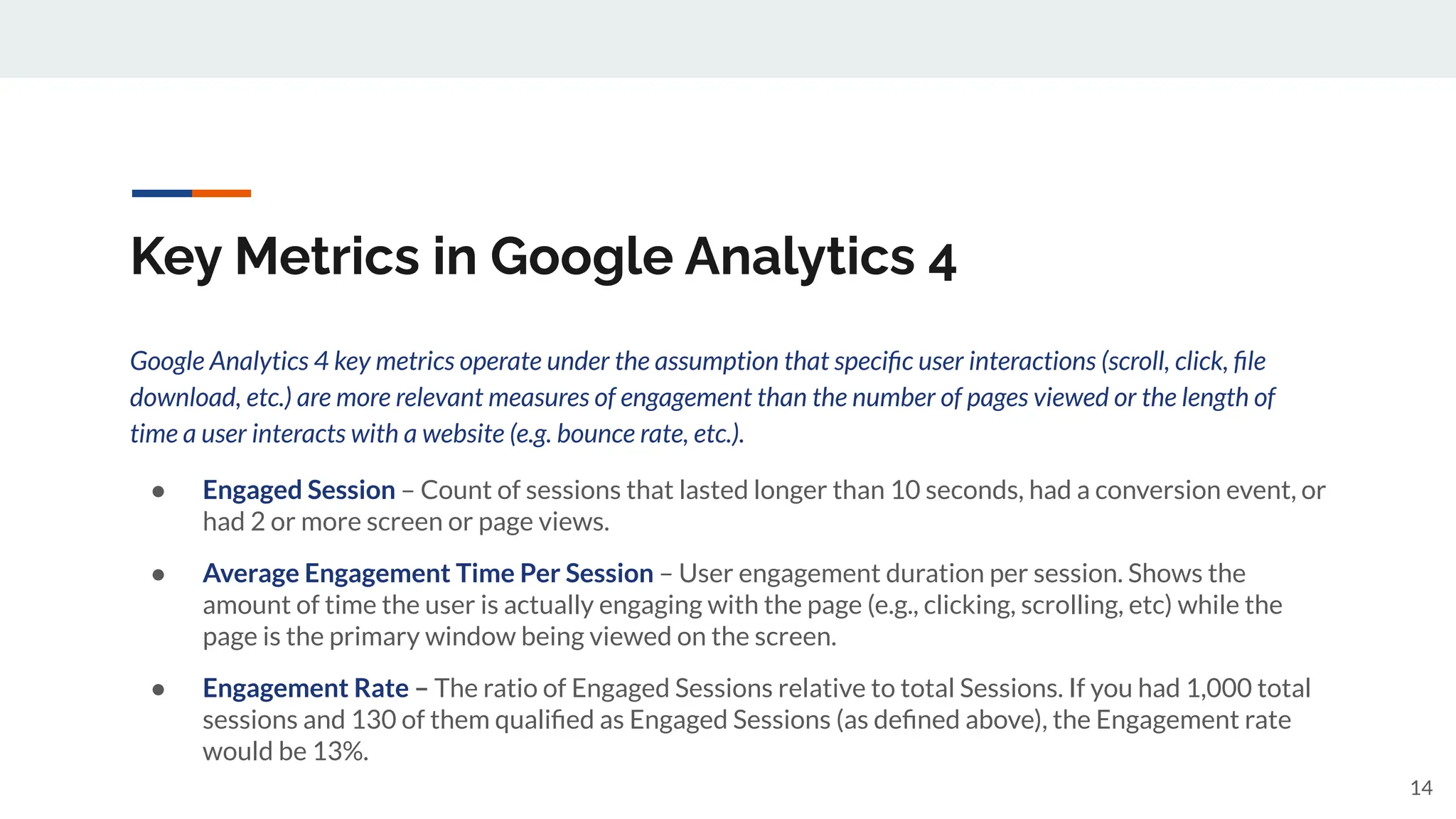 Key Metrics in Google Analytics 4
Google Analytics 4 key metrics operate under the assumption that speciﬁc user interactions (scroll, click, ﬁle
download, etc.) are more relevant measures of engagement than the number of pages viewed or the length of
time a user interacts with a website (e.g. bounce rate, etc.).
● Engaged Session – Count of sessions that lasted longer than 10 seconds, had a conversion event, or
had 2 or more screen or page views.
● Average Engagement Time Per Session – User engagement duration per session. Shows the
amount of time the user is actually engaging with the page (e.g., clicking, scrolling, etc) while the
page is the primary window being viewed on the screen.
● Engagement Rate – The ratio of Engaged Sessions relative to total Sessions. If you had 1,000 total
sessions and 130 of them qualiﬁed as Engaged Sessions (as deﬁned above), the Engagement rate
would be 13%.
14
 